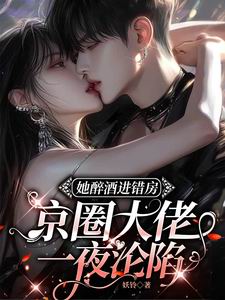 她醉酒进错房,京圈大佬一夜沦陷